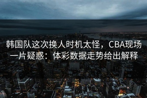 韩国队这次换人时机太怪，CBA现场一片疑惑：体彩数据走势给出解释