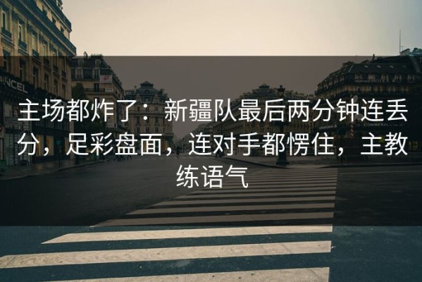 主场都炸了：新疆队最后两分钟连丢分，足彩盘面，连对手都愣住，主教练语气