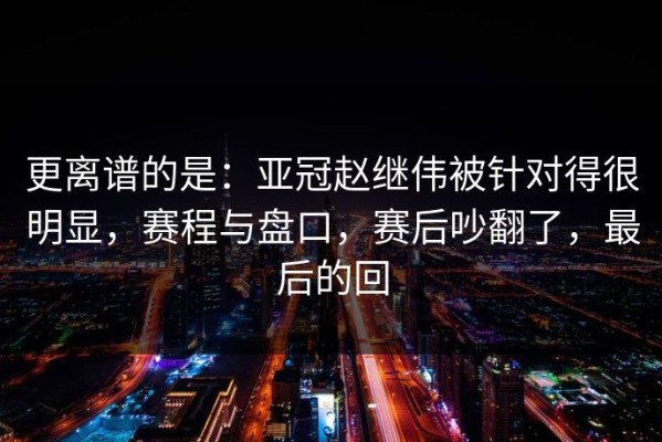 更离谱的是：亚冠赵继伟被针对得很明显，赛程与盘口，赛后吵翻了，最后的回