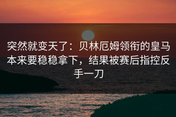 突然就变天了：贝林厄姆领衔的皇马本来要稳稳拿下，结果被赛后指控反手一刀
