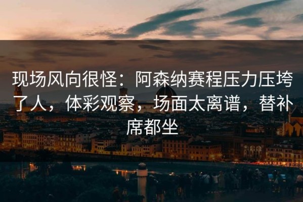 现场风向很怪：阿森纳赛程压力压垮了人，体彩观察，场面太离谱，替补席都坐