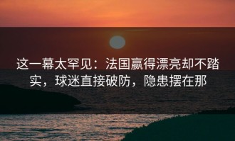 这一幕太罕见：法国赢得漂亮却不踏实，球迷直接破防，隐患摆在那
