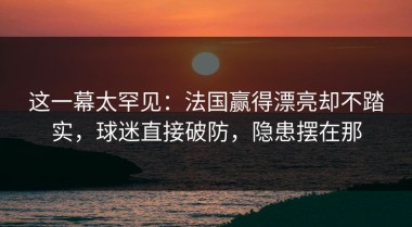 这一幕太罕见：法国赢得漂亮却不踏实，球迷直接破防，隐患摆在那