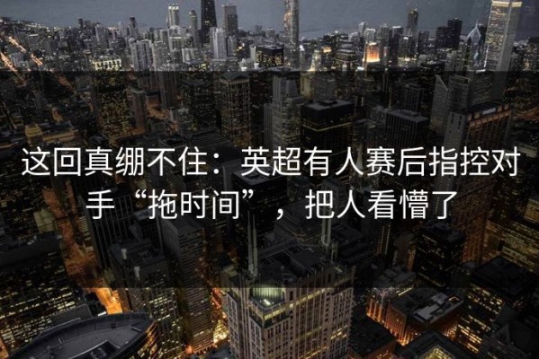 这回真绷不住：英超有人赛后指控对手“拖时间”，把人看懵了
