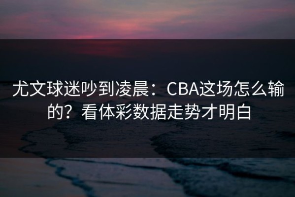 尤文球迷吵到凌晨：CBA这场怎么输的？看体彩数据走势才明白