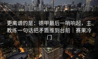 更离谱的是：德甲最后一哨响起，主教练一句话把矛盾推到台前｜赛果冷门