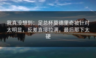 我真没想到：足总杯莫德里奇被针对太明显，反差直接拉满，最后那下太硬
