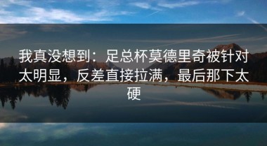 我真没想到：足总杯莫德里奇被针对太明显，反差直接拉满，最后那下太硬