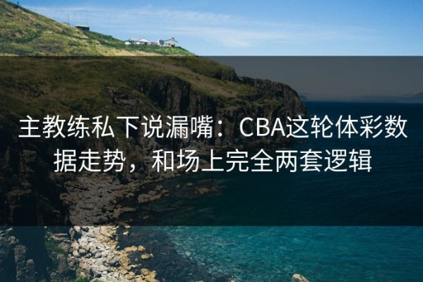 主教练私下说漏嘴：CBA这轮体彩数据走势，和场上完全两套逻辑
