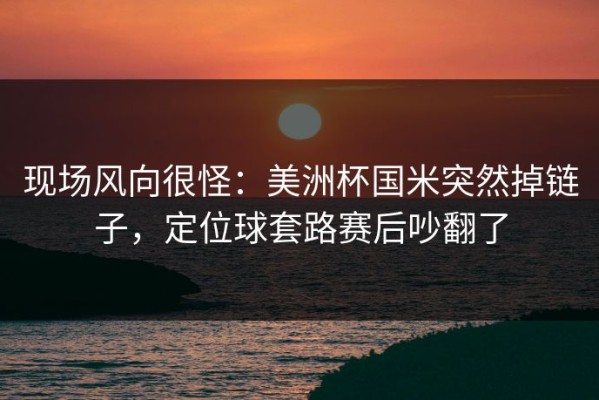 现场风向很怪：美洲杯国米突然掉链子，定位球套路赛后吵翻了