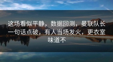 这场看似平静，数据回测，曼联队长一句话点破，有人当场发火，更衣室味道不