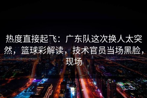 热度直接起飞：广东队这次换人太突然，篮球彩解读，技术官员当场黑脸，现场