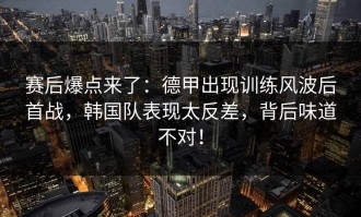 赛后爆点来了：德甲出现训练风波后首战，韩国队表现太反差，背后味道不对！