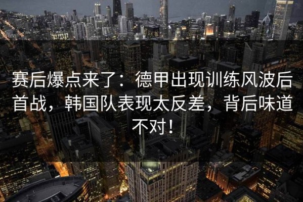 赛后爆点来了：德甲出现训练风波后首战，韩国队表现太反差，背后味道不对！