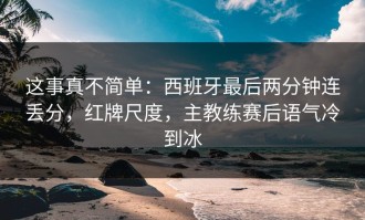 这事真不简单：西班牙最后两分钟连丢分，红牌尺度，主教练赛后语气冷到冰