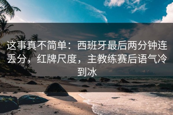 这事真不简单：西班牙最后两分钟连丢分，红牌尺度，主教练赛后语气冷到冰