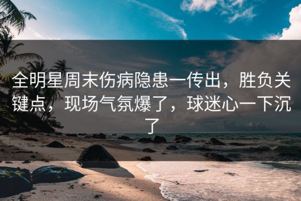 全明星周末伤病隐患一传出，胜负关键点，现场气氛爆了，球迷心一下沉了