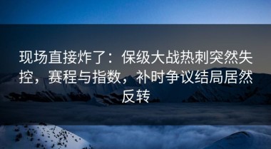 现场直接炸了：保级大战热刺突然失控，赛程与指数，补时争议结局居然反转