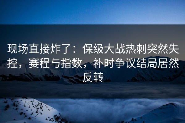 现场直接炸了：保级大战热刺突然失控，赛程与指数，补时争议结局居然反转