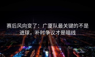 赛后风向变了：广厦队最关键的不是进球，补时争议才是暗线