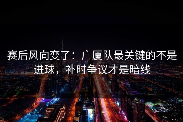 赛后风向变了：广厦队最关键的不是进球，补时争议才是暗线