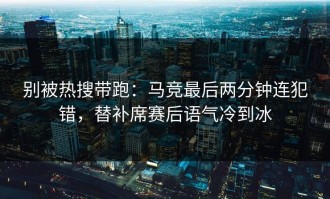 别被热搜带跑：马竞最后两分钟连犯错，替补席赛后语气冷到冰