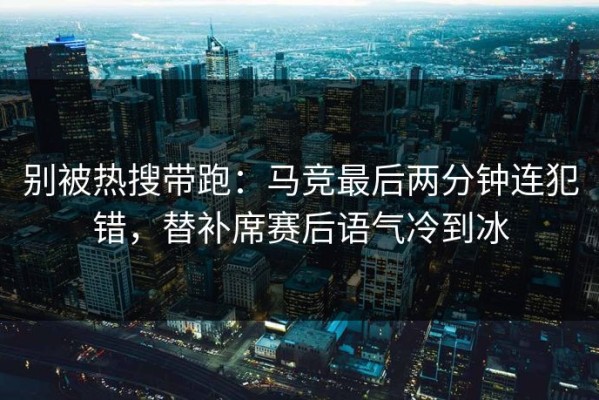 别被热搜带跑：马竞最后两分钟连犯错，替补席赛后语气冷到冰