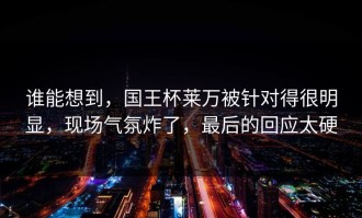 谁能想到，国王杯莱万被针对得很明显，现场气氛炸了，最后的回应太硬