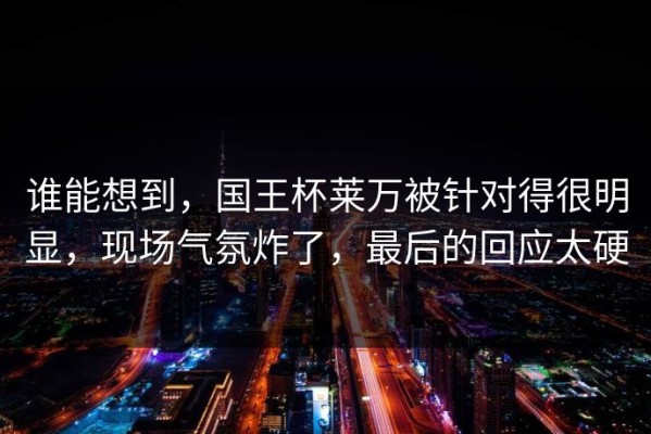 谁能想到，国王杯莱万被针对得很明显，现场气氛炸了，最后的回应太硬