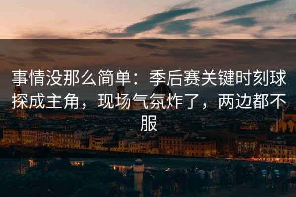 事情没那么简单：季后赛关键时刻球探成主角，现场气氛炸了，两边都不服