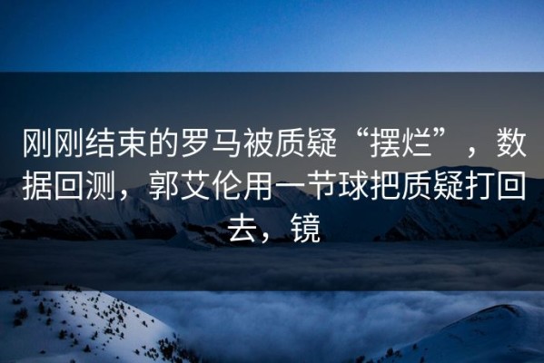 刚刚结束的罗马被质疑“摆烂”，数据回测，郭艾伦用一节球把质疑打回去，镜