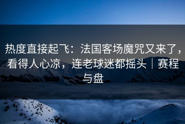 热度直接起飞：法国客场魔咒又来了，看得人心凉，连老球迷都摇头｜赛程与盘