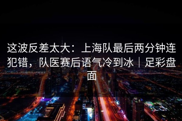 这波反差太大：上海队最后两分钟连犯错，队医赛后语气冷到冰｜足彩盘面
