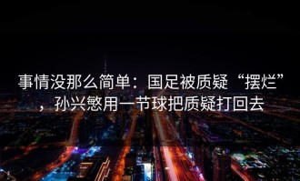 事情没那么简单：国足被质疑“摆烂”，孙兴慜用一节球把质疑打回去