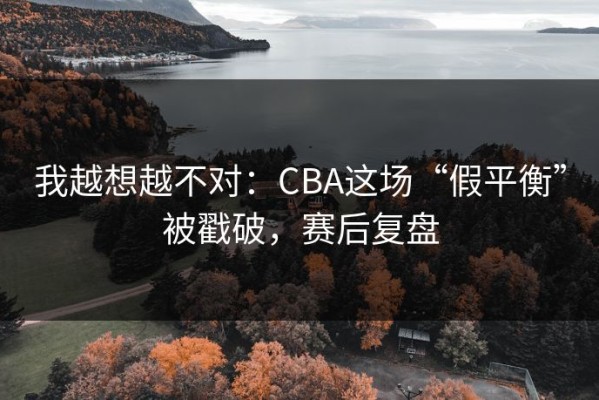 我越想越不对：CBA这场“假平衡”被戳破，赛后复盘