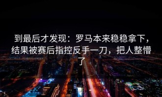 到最后才发现：罗马本来稳稳拿下，结果被赛后指控反手一刀，把人整懵了