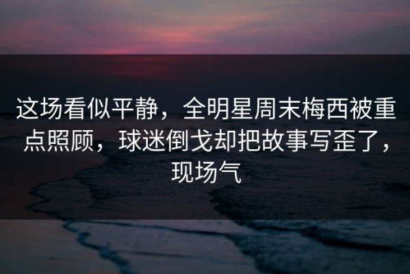 这场看似平静，全明星周末梅西被重点照顾，球迷倒戈却把故事写歪了，现场气