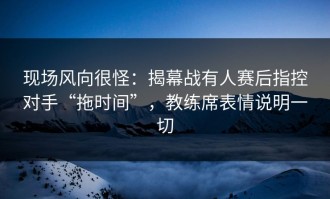 现场风向很怪：揭幕战有人赛后指控对手“拖时间”，教练席表情说明一切