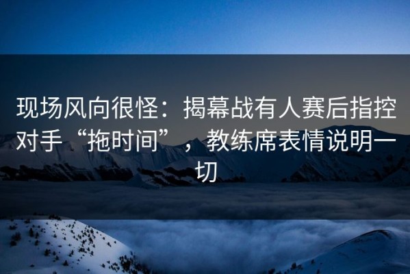现场风向很怪：揭幕战有人赛后指控对手“拖时间”，教练席表情说明一切