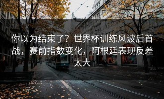 你以为结束了？世界杯训练风波后首战，赛前指数变化，阿根廷表现反差太大