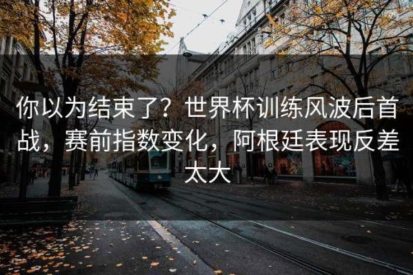 你以为结束了？世界杯训练风波后首战，赛前指数变化，阿根廷表现反差太大