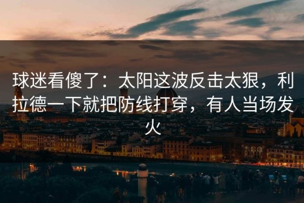 球迷看傻了：太阳这波反击太狠，利拉德一下就把防线打穿，有人当场发火