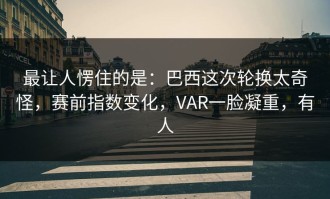 最让人愣住的是：巴西这次轮换太奇怪，赛前指数变化，VAR一脸凝重，有人