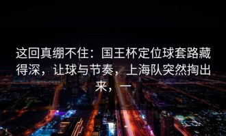 这回真绷不住：国王杯定位球套路藏得深，让球与节奏，上海队突然掏出来，一