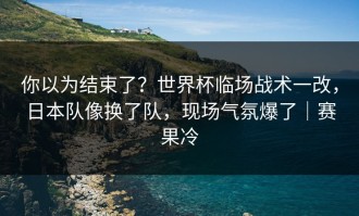 你以为结束了？世界杯临场战术一改，日本队像换了队，现场气氛爆了｜赛果冷