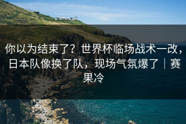 你以为结束了？世界杯临场战术一改，日本队像换了队，现场气氛爆了｜赛果冷