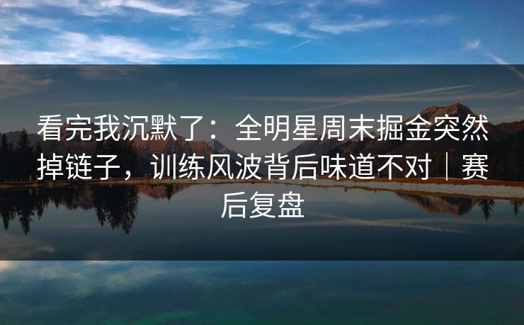 看完我沉默了：全明星周末掘金突然掉链子，训练风波背后味道不对｜赛后复盘