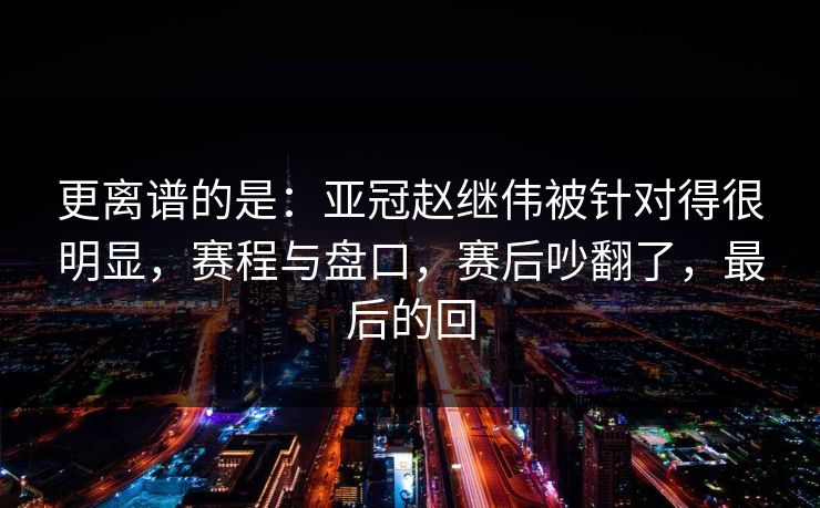 更离谱的是：亚冠赵继伟被针对得很明显，赛程与盘口，赛后吵翻了，最后的回