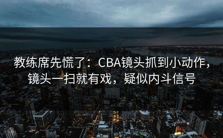 教练席先慌了：CBA镜头抓到小动作，镜头一扫就有戏，疑似内斗信号