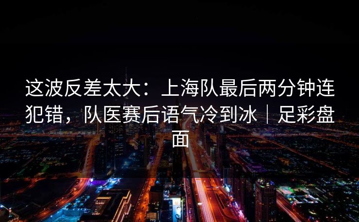 这波反差太大：上海队最后两分钟连犯错，队医赛后语气冷到冰｜足彩盘面